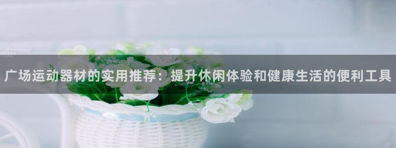凯捷体育招商电话是多少号码：广场运动器材的实用推荐：