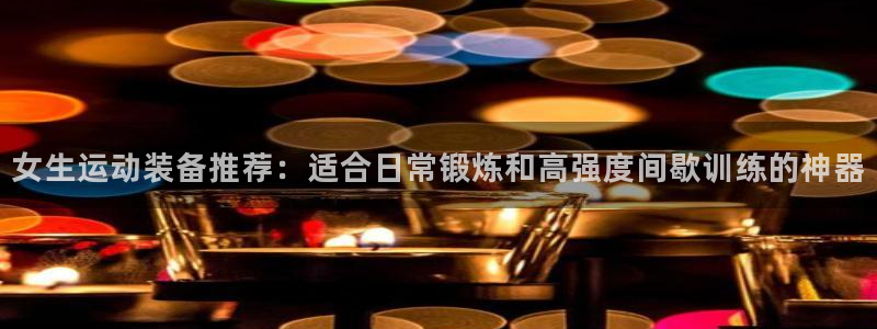 凯捷体育官方客服电话：女生运动装备推荐：适合日常锻炼