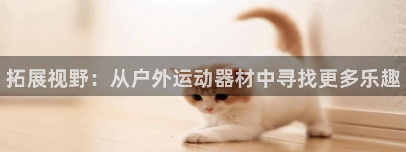 凯捷体育招商电话号码查询是多少：拓展视野：从户外运动器材中寻